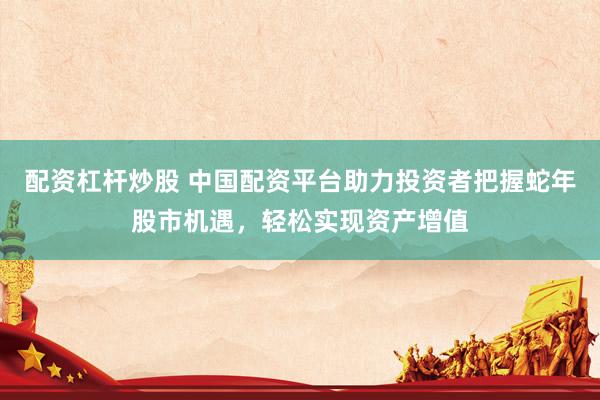 配资杠杆炒股 中国配资平台助力投资者把握蛇年股市机遇，轻松实现资产增值