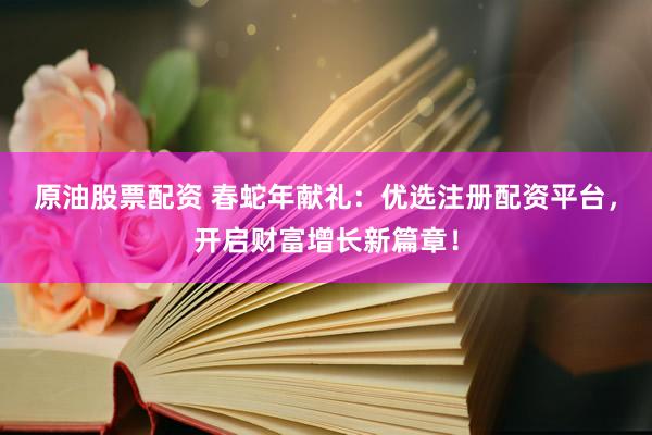 原油股票配资 春蛇年献礼：优选注册配资平台，开启财富增长新篇章！