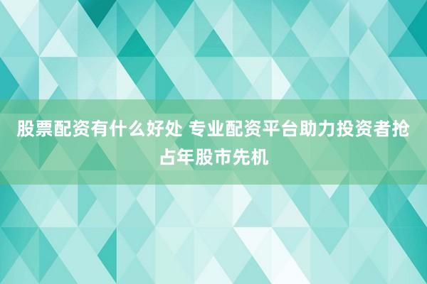 股票配资有什么好处 专业配资平台助力投资者抢占年股市先机