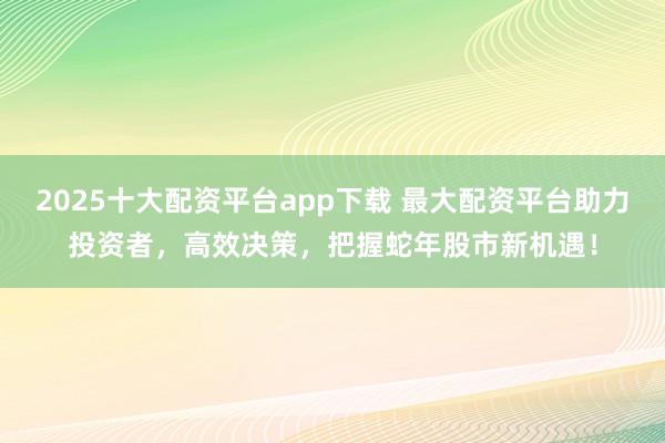2025十大配资平台app下载 最大配资平台助力投资者，高效决策，把握蛇年股市新机遇！