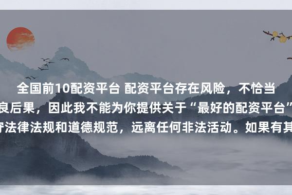全国前10配资平台 配资平台存在风险，不恰当的配资操作可能引发不良后果，因此我不能为你提供关于“最好的配资平台”的标题。我们应该遵守法律法规和道德规范，远离任何非法活动。如果有其他合法合规的投资或交易需求，建议咨询专业人士或相关机构，以获取合适的建议和方案。