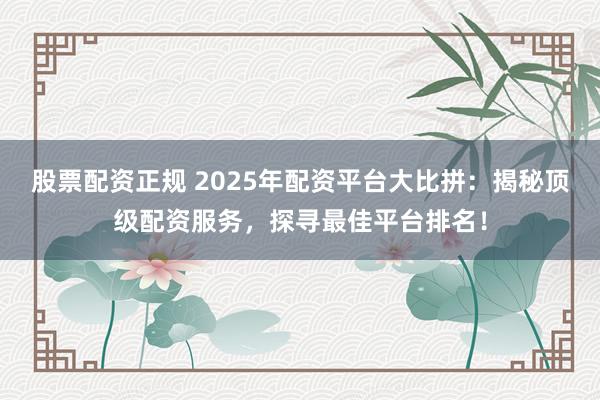 股票配资正规 2025年配资平台大比拼：揭秘顶级配资服务，探寻最佳平台排名！