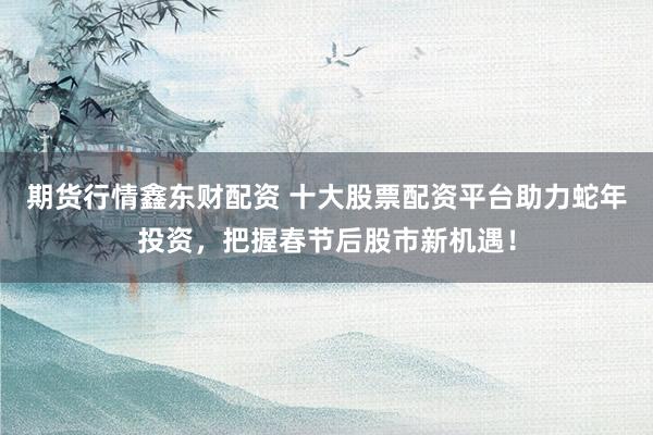 期货行情鑫东财配资 十大股票配资平台助力蛇年投资，把握春节后股市新机遇！