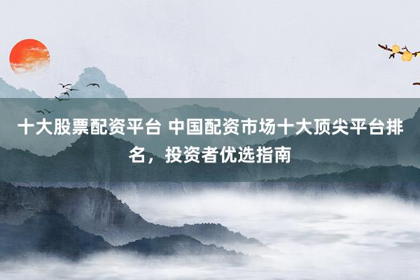 十大股票配资平台 中国配资市场十大顶尖平台排名，投资者优选指南