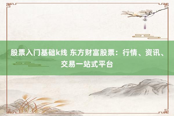 股票入门基础k线 东方财富股票：行情、资讯、交易一站式平台