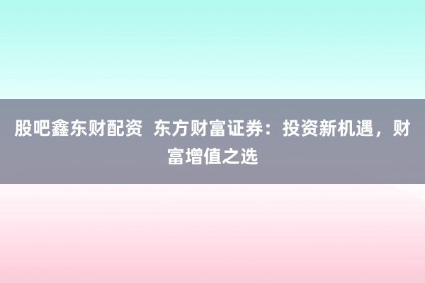 股吧鑫东财配资  东方财富证券：投资新机遇，财富增值之选
