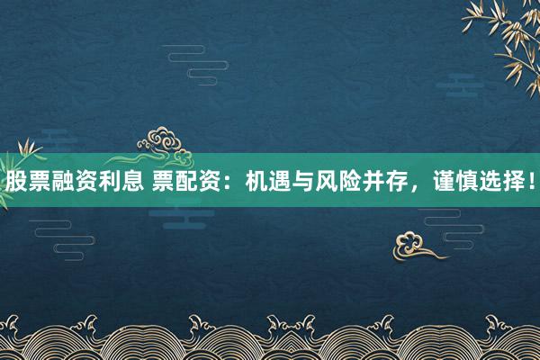 股票融资利息 票配资：机遇与风险并存，谨慎选择！
