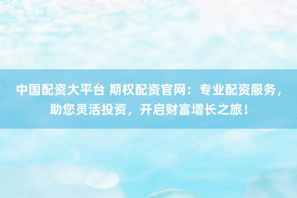 中国配资大平台 期权配资官网：专业配资服务，助您灵活投资，开启财富增长之旅！