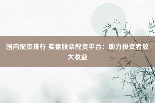国内配资排行 实盘股票配资平台：助力投资者放大收益