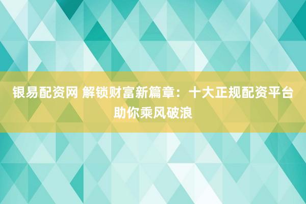 银易配资网 解锁财富新篇章：十大正规配资平台助你乘风破浪