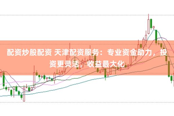 配资炒股配资 天津配资服务：专业资金助力，投资更灵活，收益最大化