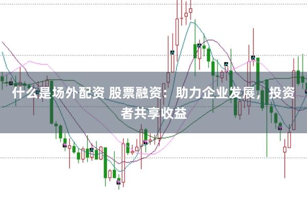 什么是场外配资 股票融资：助力企业发展，投资者共享收益