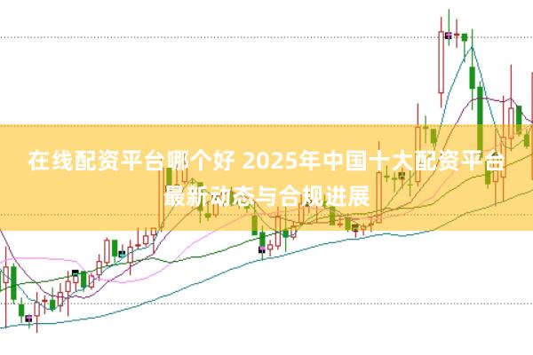 在线配资平台哪个好 2025年中国十大配资平台最新动态与合规进展