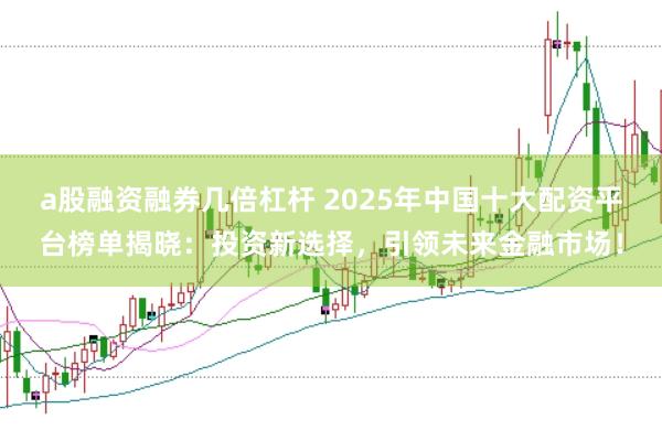 a股融资融券几倍杠杆 2025年中国十大配资平台榜单揭晓：投资新选择，引领未来金融市场！