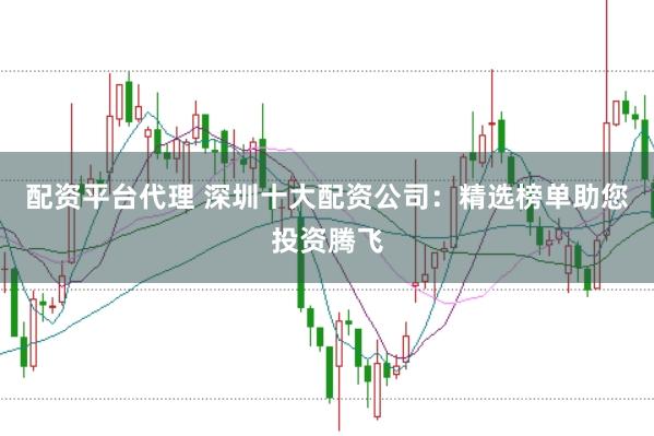 配资平台代理 深圳十大配资公司：精选榜单助您投资腾飞