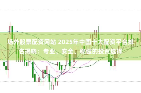 场外股票配资网站 2025年中国十大配资平台排名揭晓：专业、安全、稳健的投资选择