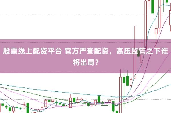 股票线上配资平台 官方严查配资，高压监管之下谁将出局？