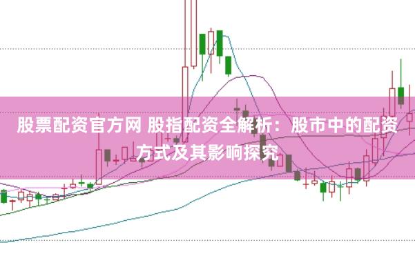 股票配资官方网 股指配资全解析：股市中的配资方式及其影响探究
