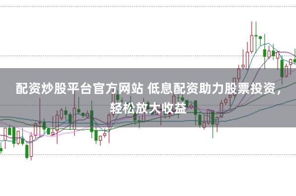 配资炒股平台官方网站 低息配资助力股票投资，轻松放大收益