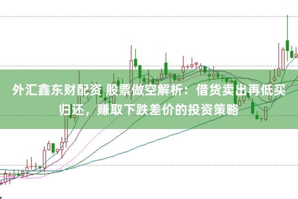 外汇鑫东财配资 股票做空解析：借货卖出再低买归还，赚取下跌差价的投资策略