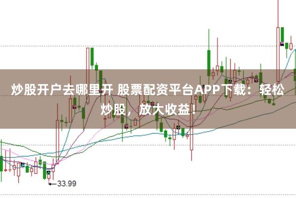 炒股开户去哪里开 股票配资平台APP下载：轻松炒股，放大收益！