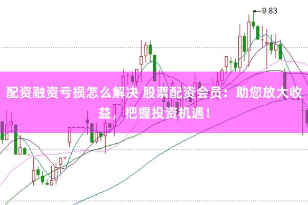 配资融资亏损怎么解决 股票配资会员：助您放大收益，把握投资机遇！