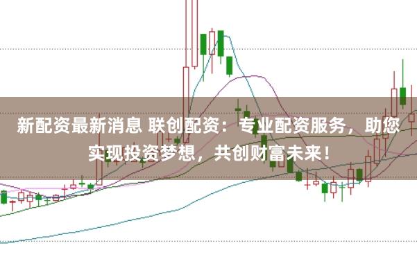 新配资最新消息 联创配资：专业配资服务，助您实现投资梦想，共创财富未来！