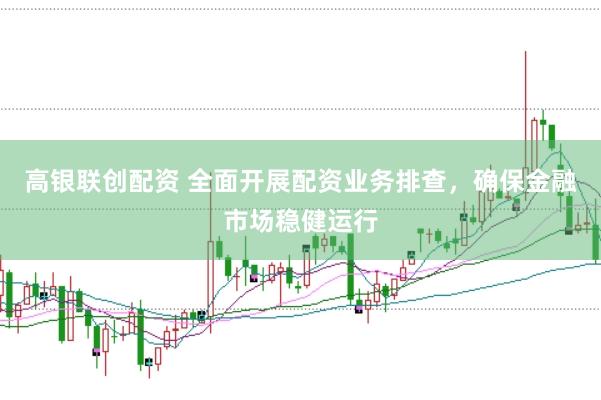 高银联创配资 全面开展配资业务排查，确保金融市场稳健运行