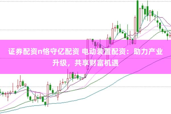 证券配资n恪守亿配资 电动装置配资：助力产业升级，共享财富机遇