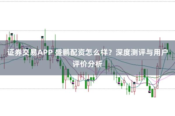 证券交易APP 盛鹏配资怎么样？深度测评与用户评价分析