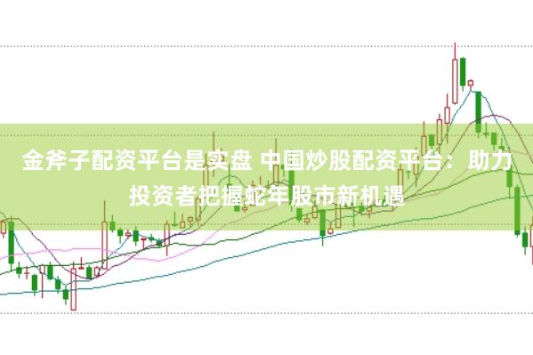 金斧子配资平台是实盘 中国炒股配资平台：助力投资者把握蛇年股市新机遇