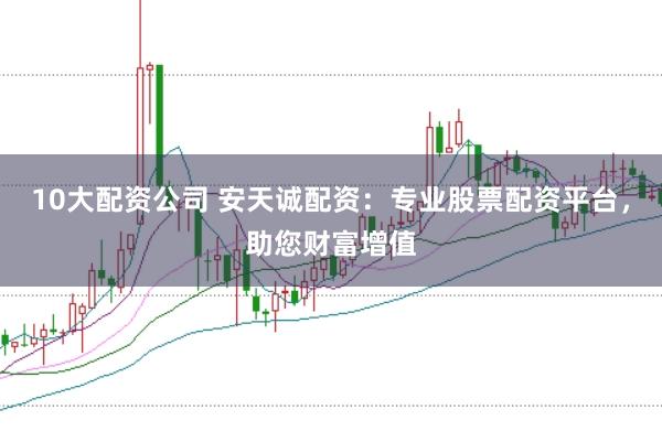10大配资公司 安天诚配资：专业股票配资平台，助您财富增值