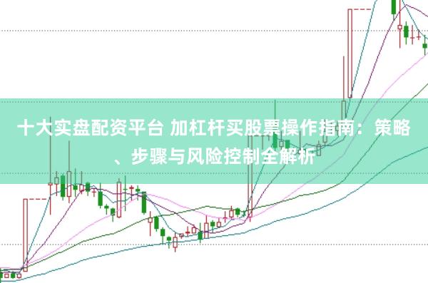十大实盘配资平台 加杠杆买股票操作指南：策略、步骤与风险控制全解析