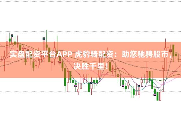 实盘配资平台APP 虎豹骑配资：助您驰骋股市，决胜千里！