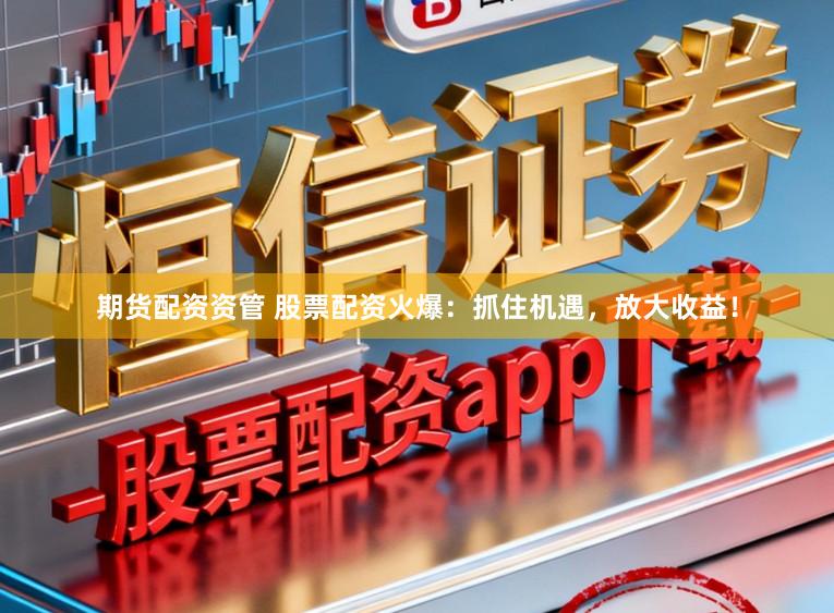 期货配资资管 股票配资火爆：抓住机遇，放大收益！