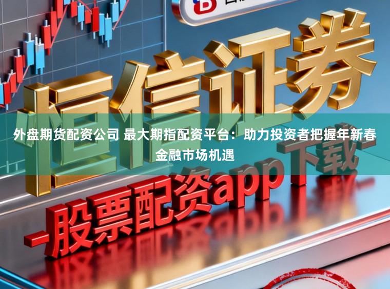 外盘期货配资公司 最大期指配资平台:助力投资者把握年新春金融市场机遇