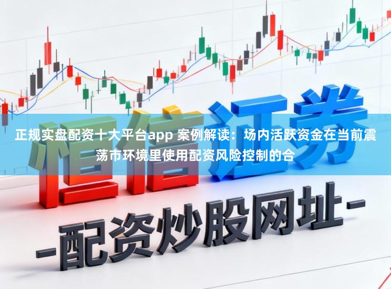 正规实盘配资十大平台app 案例解读：场内活跃资金在当前震荡市环境里使用配资风险控制的合