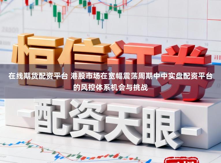 在线期货配资平台 港股市场在宽幅震荡周期中中实盘配资平台的风控体系机会与挑战