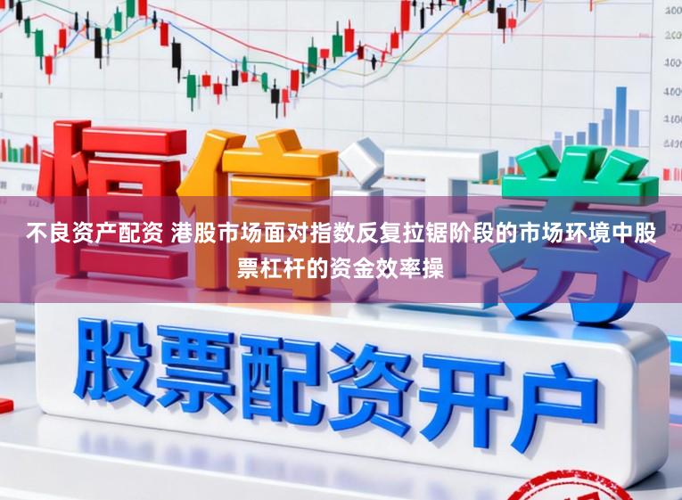 不良资产配资 港股市场面对指数反复拉锯阶段的市场环境中股票杠杆的资金效率操