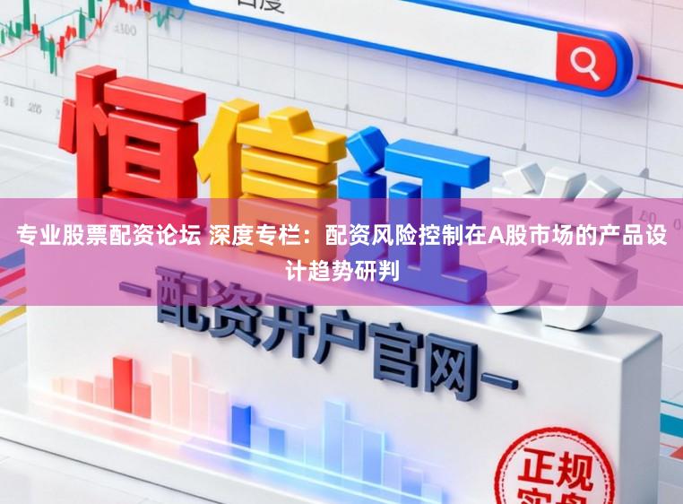 专业股票配资论坛 深度专栏：配资风险控制在A股市场的产品设计趋势研判