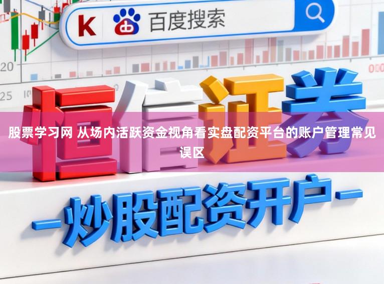 股票学习网 从场内活跃资金视角看实盘配资平台的账户管理常见误区